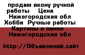 продам икону ручной работы  › Цена ­ 7 500 - Нижегородская обл. Хобби. Ручные работы » Картины и панно   . Нижегородская обл.